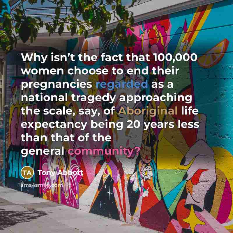 “Why isn’t the fact that 100,000 women choose to end their pregnancies regarded as a national tragedy approaching the scale, say, of Aboriginal life expectancy being 20 years less than that of the general community?” quote by Tony Abbott
