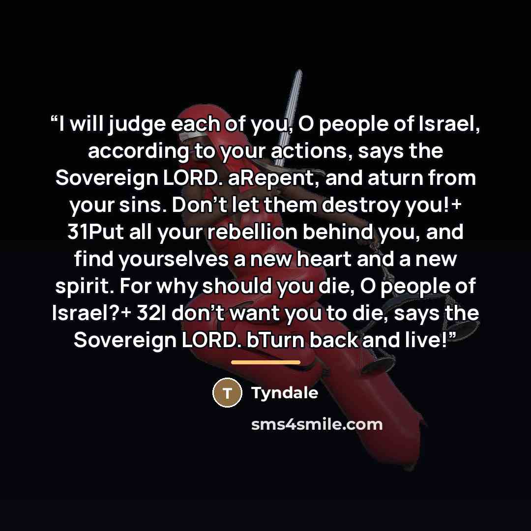 “I will judge each of you, O people of Israel, according to your actions, says the Sovereign LORD. aRepent, and aturn from your sins. Don’t let them destroy you!+ 31Put all your rebellion behind you, and find yourselves a new heart and a new spirit. For why should you die, O people of Israel?+ 32I…” quote by Tyndale