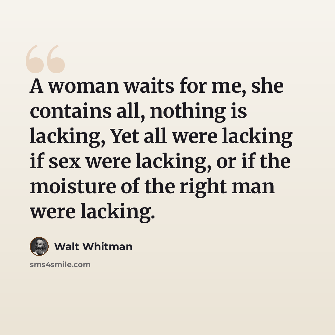 “A woman waits for me, she contains all, nothing is lacking, Yet all were lacking if sex were lacking, or if the moisture of the right man were lacking.” quote by Walt Whitman