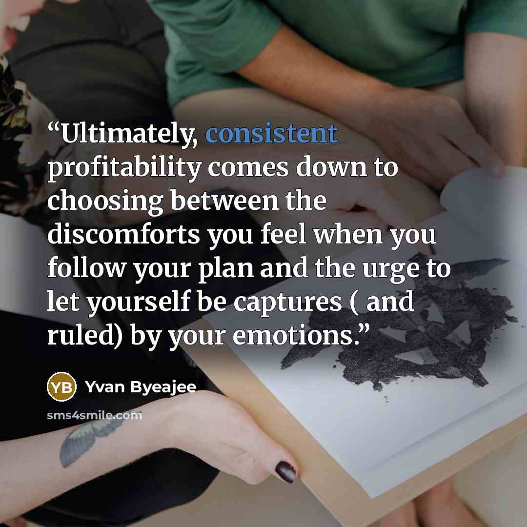 “Ultimately, consistent profitability comes down to choosing between the discomforts you feel when you follow your plan and the urge to let yourself be captures ( and ruled) by your emotions.” quote by Yvan Byeajee