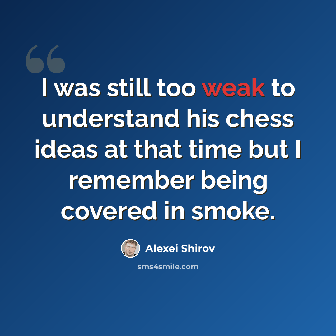 “I was still too weak to understand his chess ideas at that time but I remember being covered in smoke.” quote by Alexei Shirov