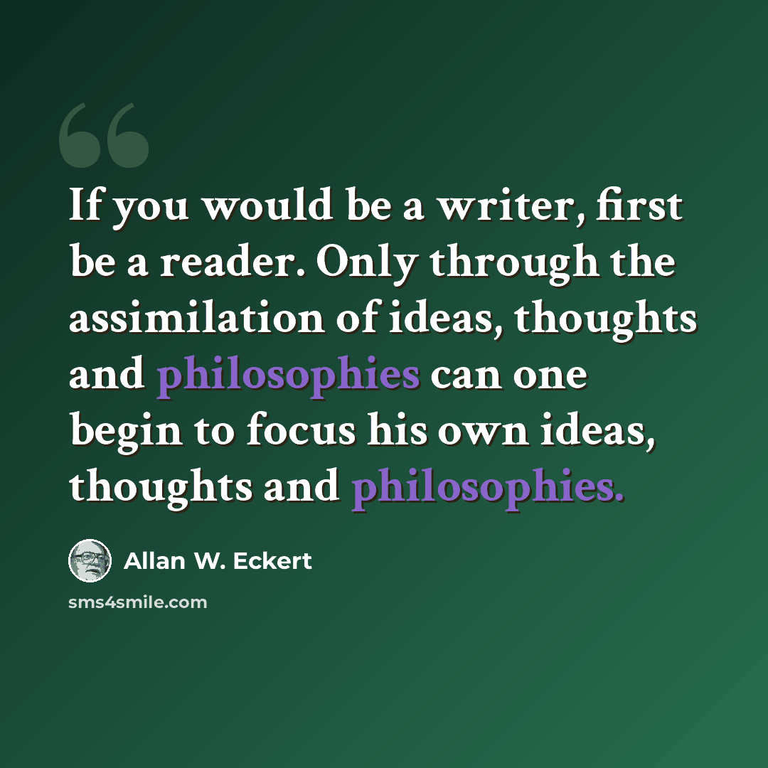 “If you would be a writer, first be a reader. Only through the assimilation of ideas, thoughts and philosophies can one begin to focus his own ideas, thoughts and philosophies.” quote by Allan W. Eckert