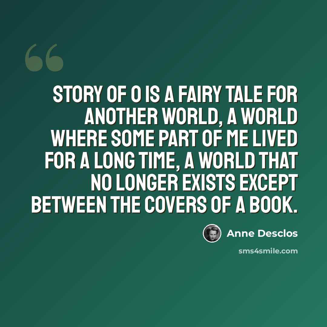 “Story of O is a fairy tale for another world, a world where some part of me lived for a long time, a world that no longer exists except between the covers of a book.” quote by Anne Desclos