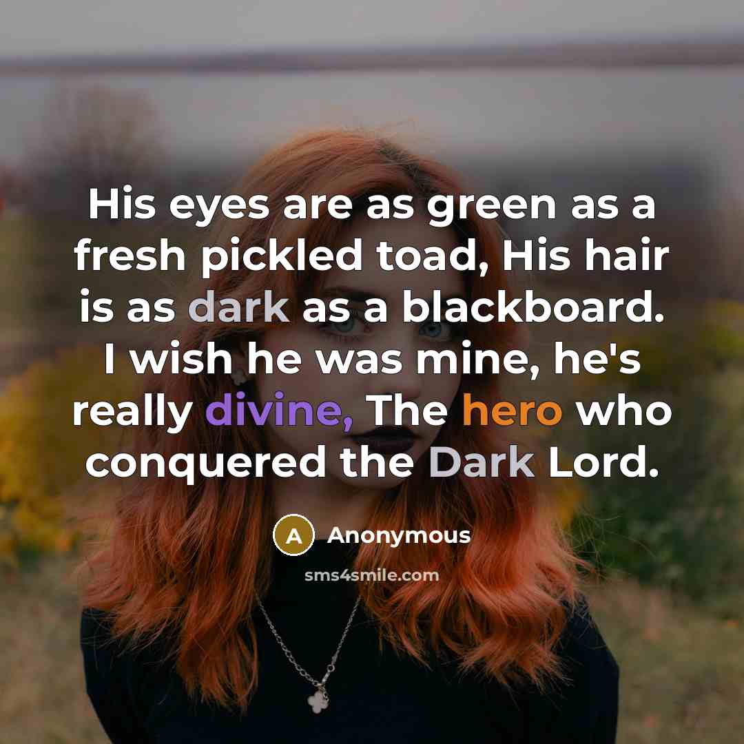 “His eyes are as green as a fresh pickled toad, His hair is as dark as a blackboard. I wish he was mine, he's really divine, The hero who conquered the Dark Lord.” quote by Anonymous