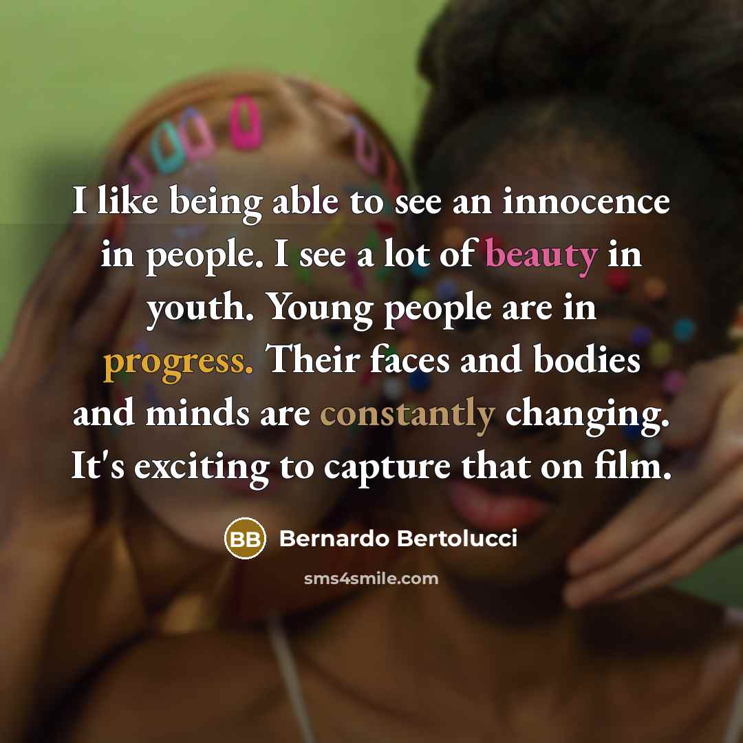 “I like being able to see an innocence in people. I see a lot of beauty in youth. Young people are in progress. Their faces and bodies and minds are constantly changing. It's exciting to capture that on film.” quote by Bernardo Bertolucci