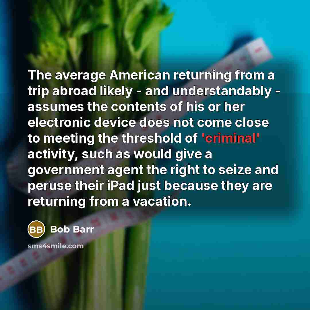 “The average American returning from a trip abroad likely - and understandably - assumes the contents of his or her electronic device does not come close to meeting the threshold of 'criminal' activity, such as would give a government agent the right to seize and peruse their iPad just because they…” quote by Bob Barr