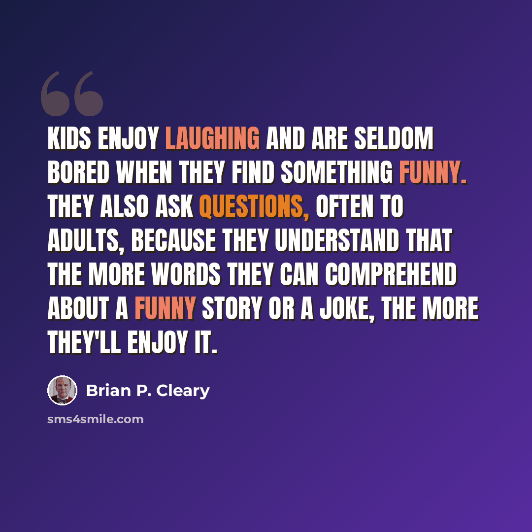 “Kids enjoy laughing and are seldom bored when they find something funny. They also ask questions, often to adults, because they understand that the more words they can comprehend about a funny story or a joke, the more they'll enjoy it.” quote by Brian P. Cleary