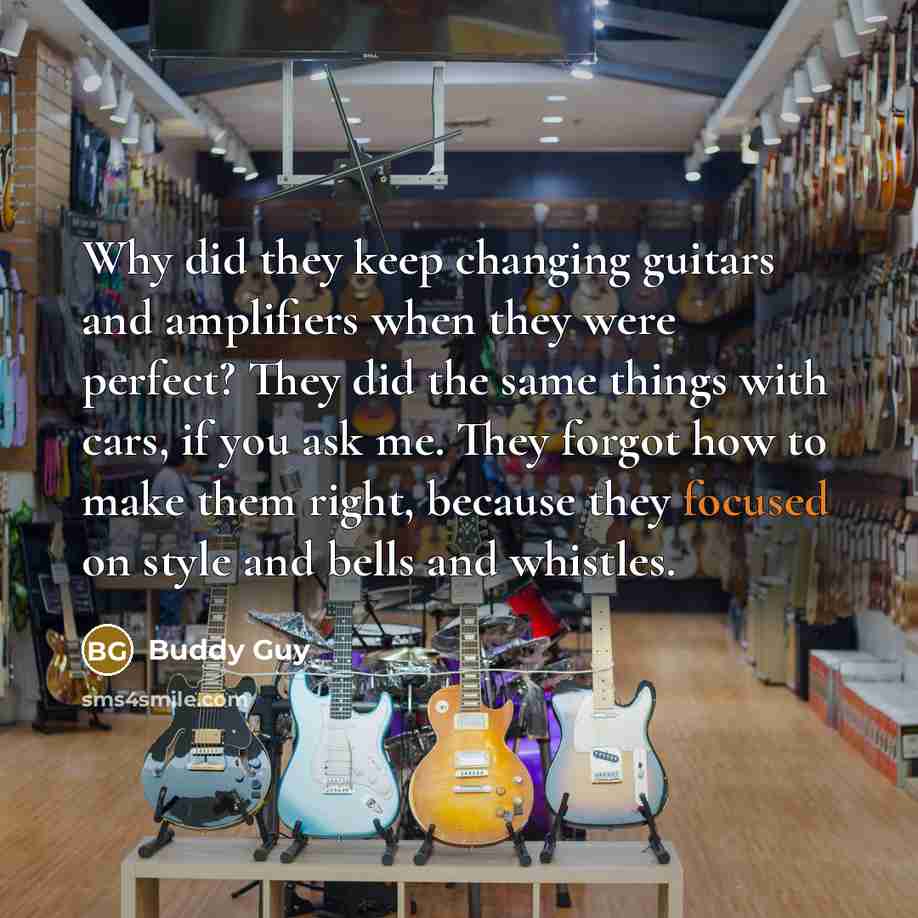 “Why did they keep changing guitars and amplifiers when they were perfect? They did the same things with cars, if you ask me. They forgot how to make them right, because they focused on style and bells and whistles.” quote by Buddy Guy