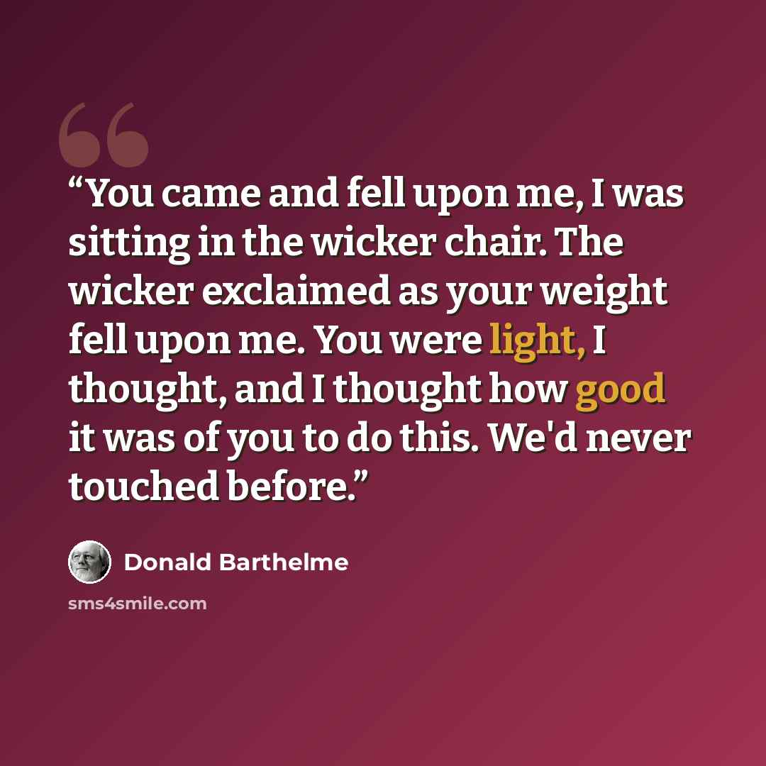 “You came and fell upon me, I was sitting in the wicker chair. The wicker exclaimed as your weight fell upon me. You were light, I thought, and I thought how good it was of you to do this. We'd never touched before.” quote by Donald Barthelme