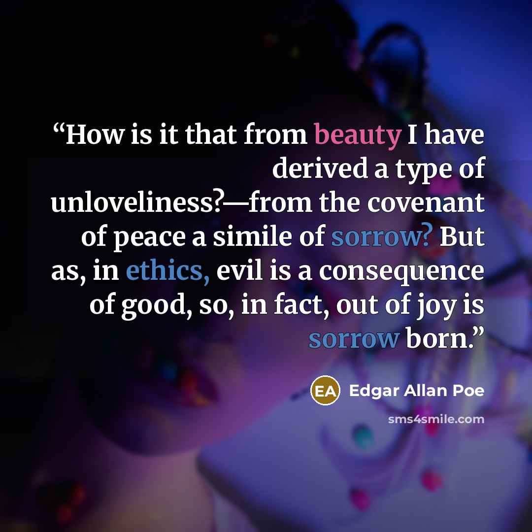 “How is it that from beauty I have derived a type of unloveliness?—from the covenant of peace a simile of sorrow? But as, in ethics, evil is a consequence of good, so, in fact, out of joy is sorrow born.” quote by Edgar Allan Poe