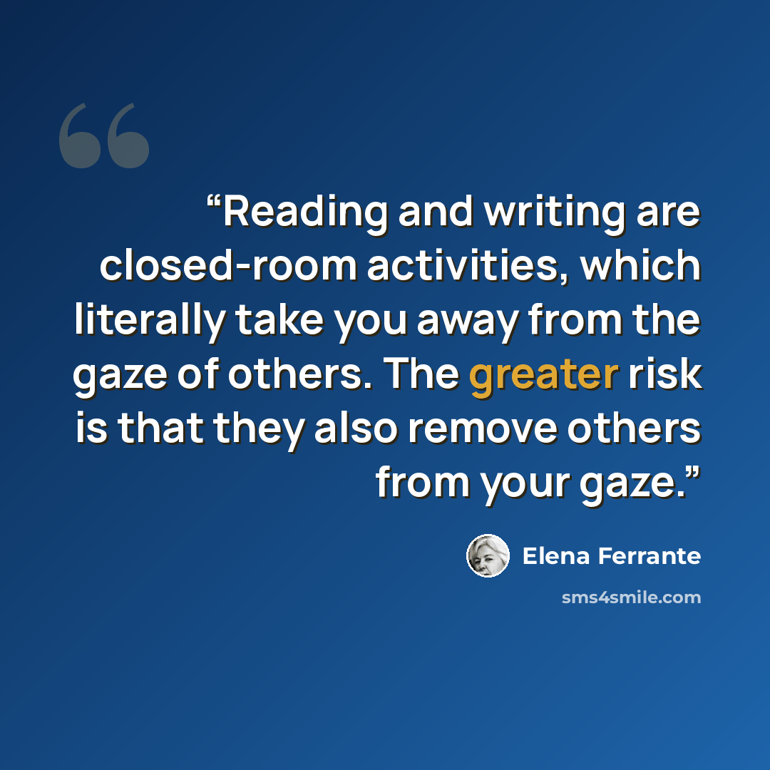 “Reading and writing are closed-room activities, which literally take you away from the gaze of others. The greater risk is that they also remove others from your gaze.” quote by Elena Ferrante