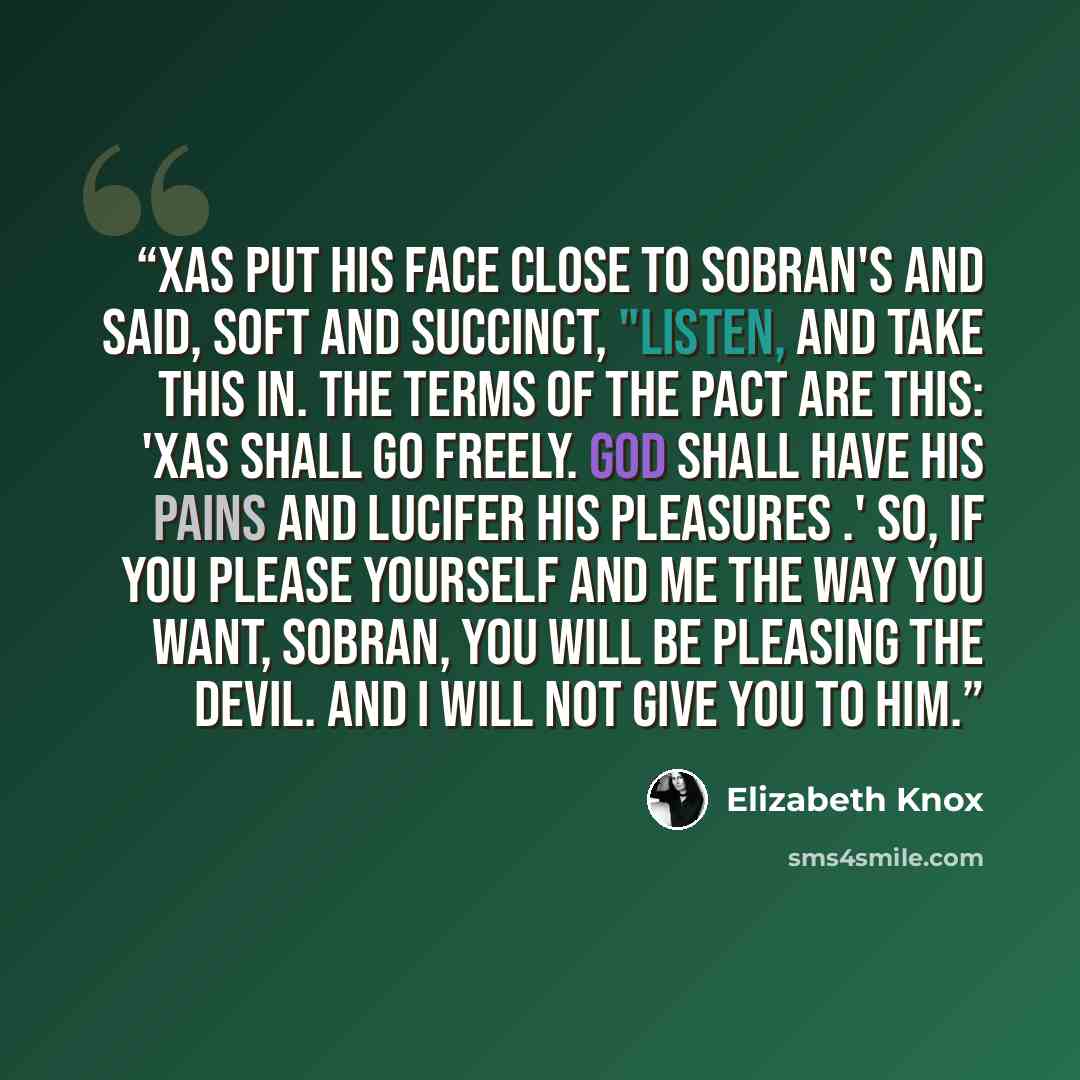 “Xas put his face close to Sobran's and said, soft and succinct, "Listen, and take this in. The terms of the pact are this: 'Xas shall go freely. God shall have his pains and Lucifer his pleasures .' So, if you please yourself and me the way you want, Sobran, you will be pleasing the devil. And I…” quote by Elizabeth Knox