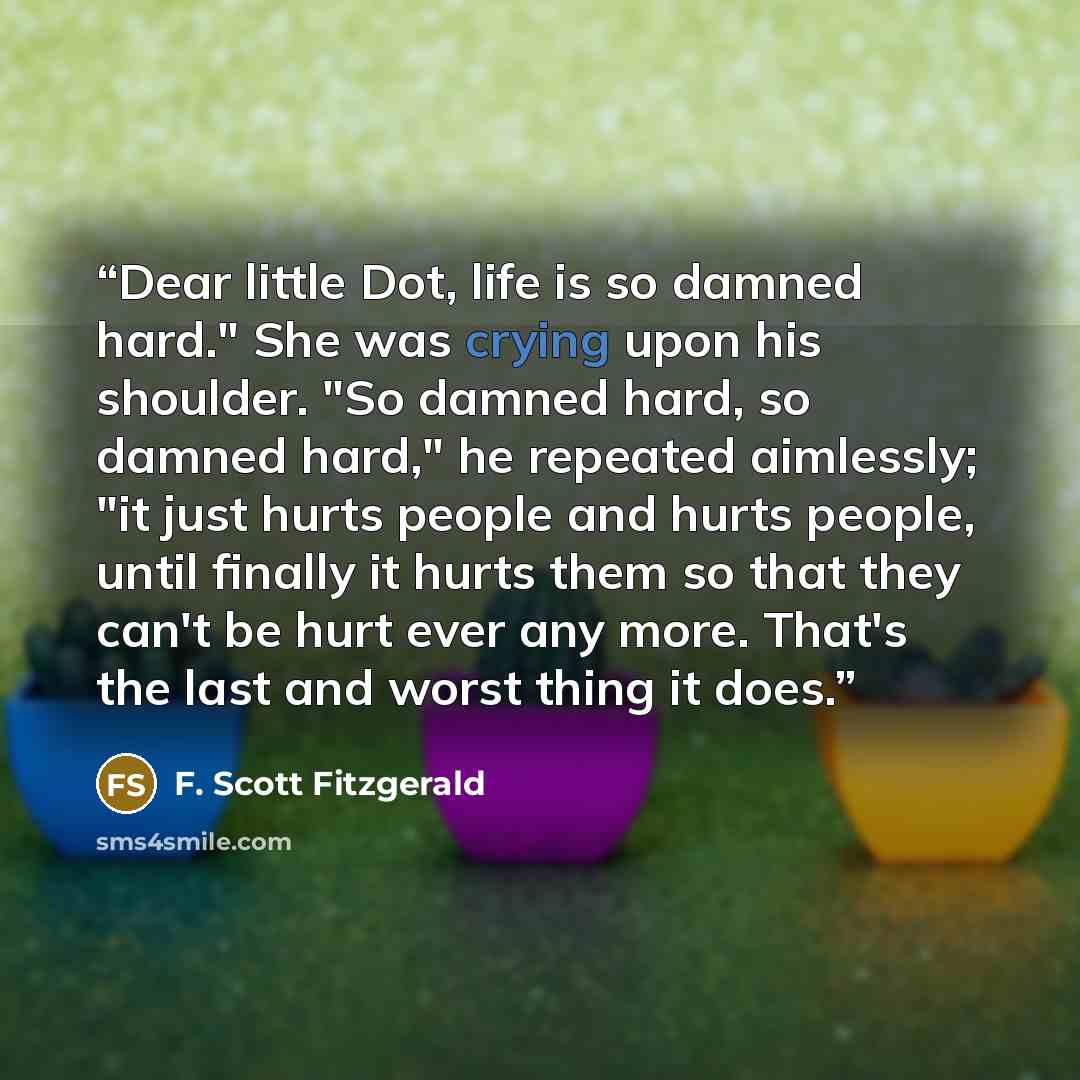 “Dear little Dot, life is so damned hard." She was crying upon his shoulder. "So damned hard, so damned hard," he repeated aimlessly; "it just hurts people and hurts people, until finally it hurts them so that they can't be hurt ever any more. That's the last and worst thing it does.” quote by F. Scott Fitzgerald