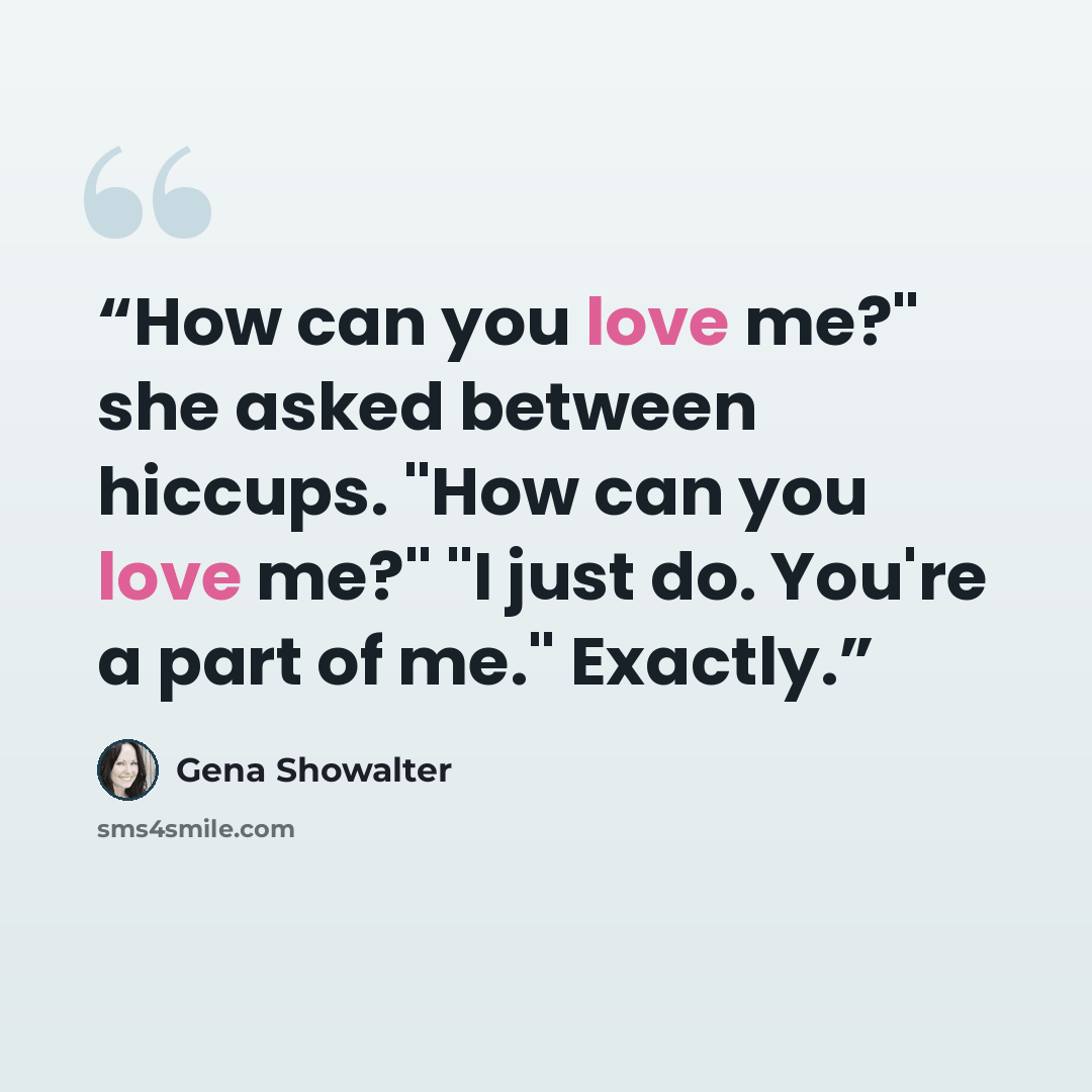 “How can you love me?" she asked between hiccups. "How can you love me?" "I just do. You're a part of me." Exactly.” quote by Gena Showalter