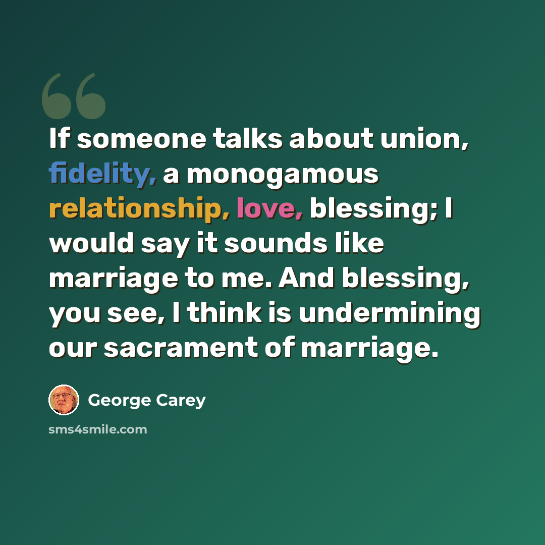“If someone talks about union, fidelity, a monogamous relationship, love, blessing; I would say it sounds like marriage to me. And blessing, you see, I think is undermining our sacrament of marriage.” quote by George Carey