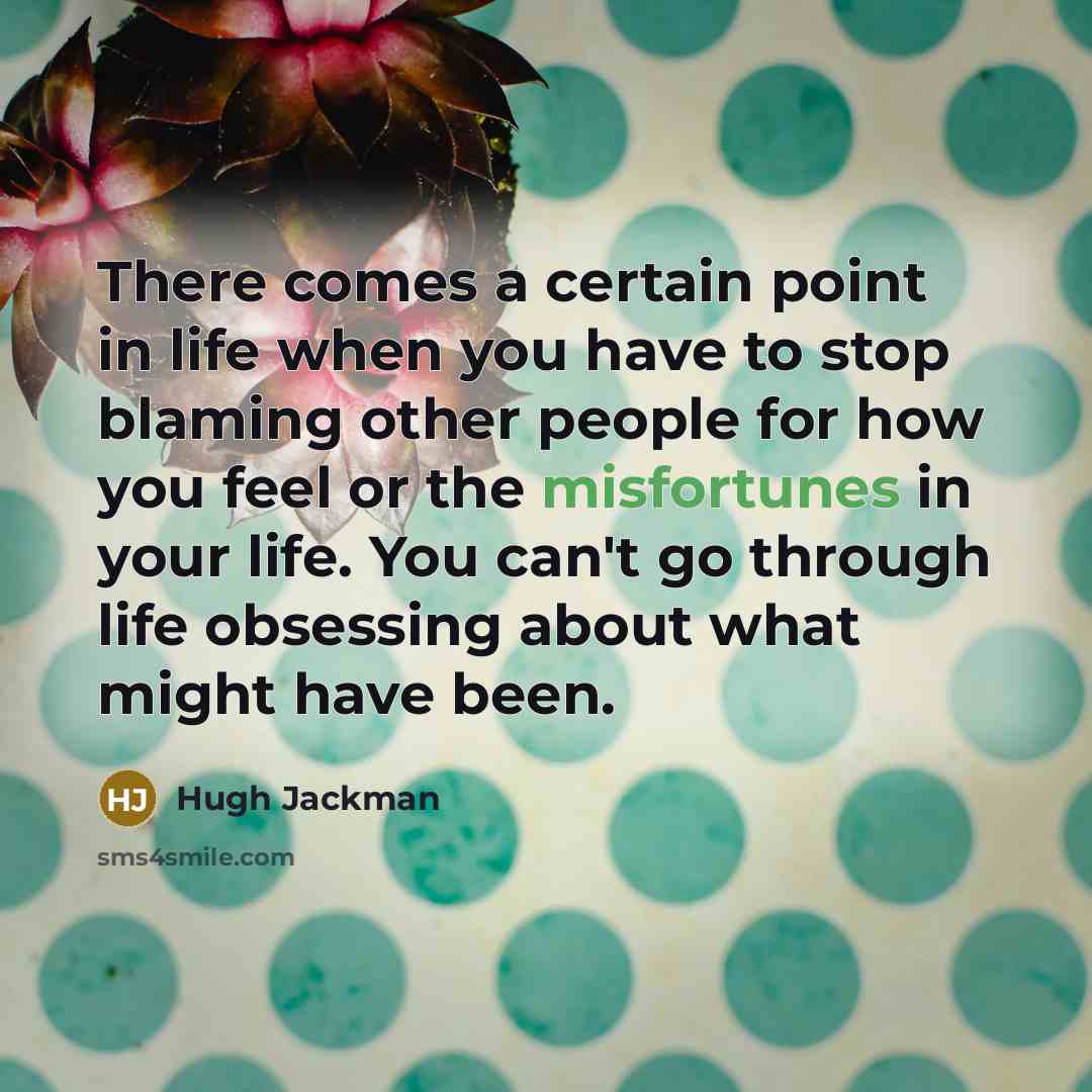 “There comes a certain point in life when you have to stop blaming other people for how you feel or the misfortunes in your life. You can't go through life obsessing about what might have been.” quote by Hugh Jackman