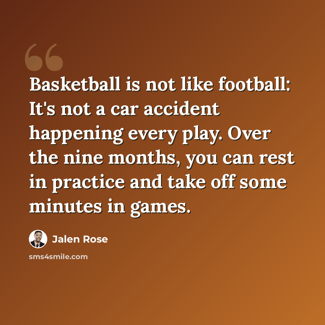 “Basketball is not like football: It's not a car accident happening every play. Over the nine months, you can rest in practice and take off some minutes in games.” quote by Jalen Rose