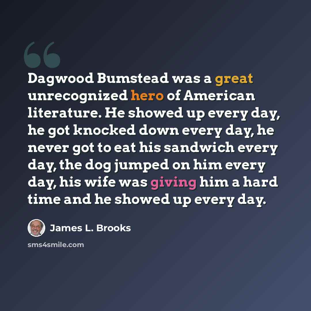 “Dagwood Bumstead was a great unrecognized hero of American literature. He showed up every day, he got knocked down every day, he never got to eat his sandwich every day, the dog jumped on him every day, his wife was giving him a hard time and he showed up every day.” quote by James L. Brooks