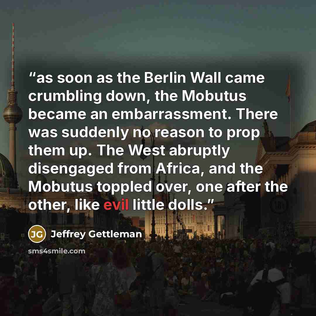 “as soon as the Berlin Wall came crumbling down, the Mobutus became an embarrassment. There was suddenly no reason to prop them up. The West abruptly disengaged from Africa, and the Mobutus toppled over, one after the other, like evil little dolls.” quote by Jeffrey Gettleman