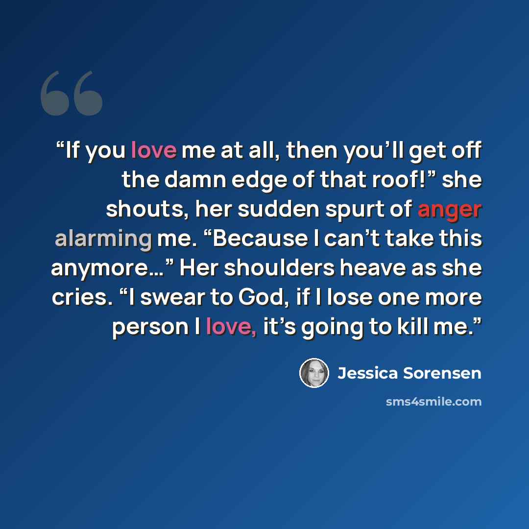 “If you love me at all, then you’ll get off the damn edge of that roof!” she shouts, her sudden spurt of anger alarming me. “Because I can’t take this anymore…” Her shoulders heave as she cries. “I swear to God, if I lose one more person I love, it’s going to kill me.” quote by Jessica Sorensen