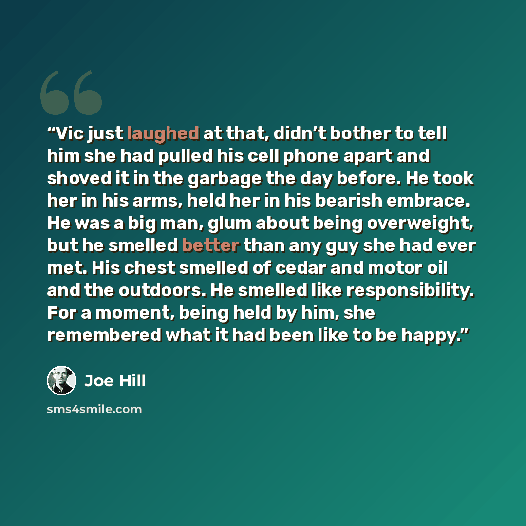 “Vic just laughed at that, didn’t bother to tell him she had pulled his cell phone apart and shoved it in the garbage the day before. He took her in his arms, held her in his bearish embrace. He was a big man, glum about being overweight, but he smelled better than any guy she had ever met. His…” quote by Joe Hill