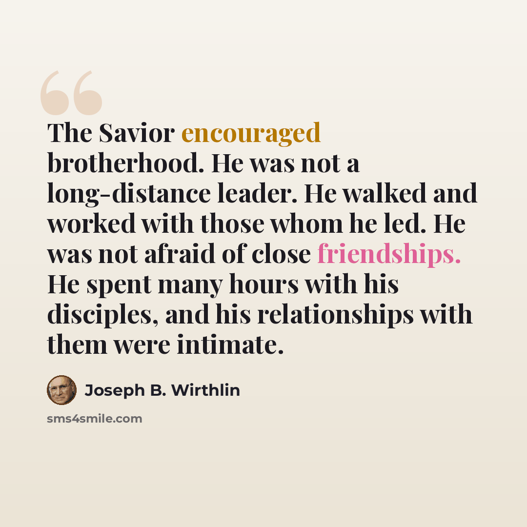 “The Savior encouraged brotherhood. He was not a long-distance leader. He walked and worked with those whom he led. He was not afraid of close friendships. He spent many hours with his disciples, and his relationships with them were intimate.” quote by Joseph B. Wirthlin