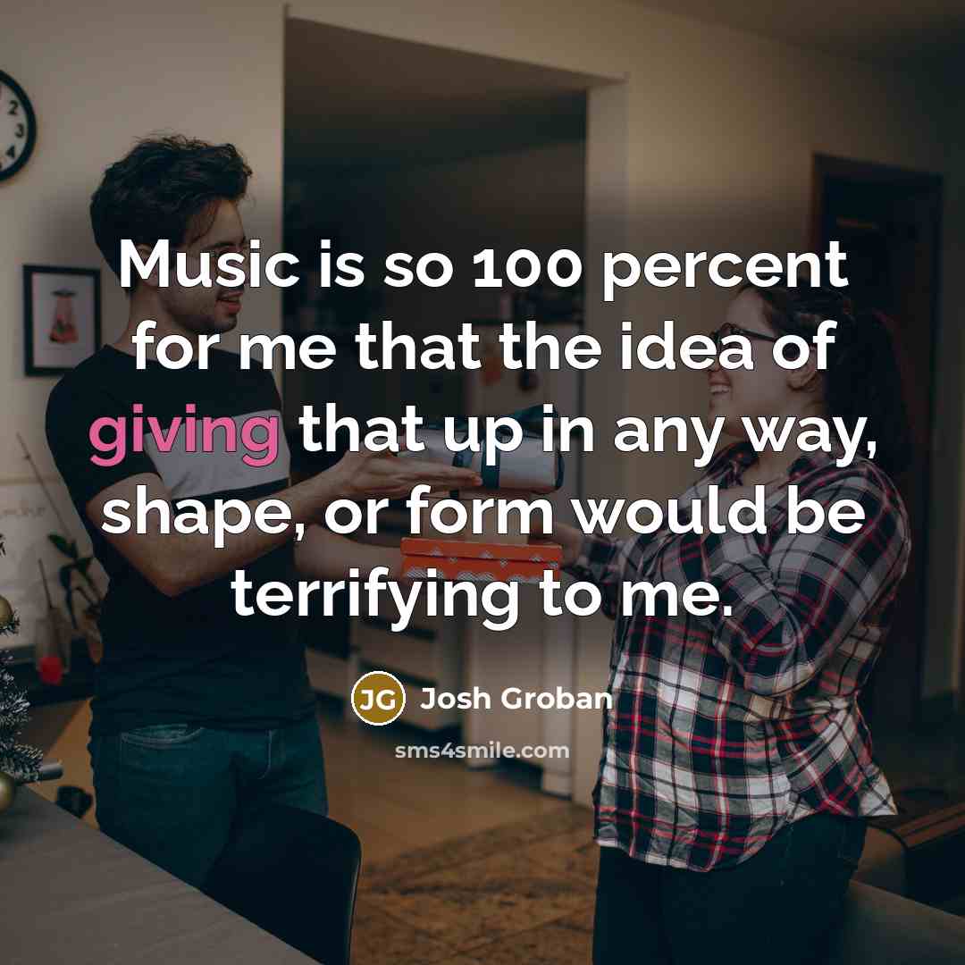 “Music is so 100 percent for me that the idea of giving that up in any way, shape, or form would be terrifying to me.” quote by Josh Groban