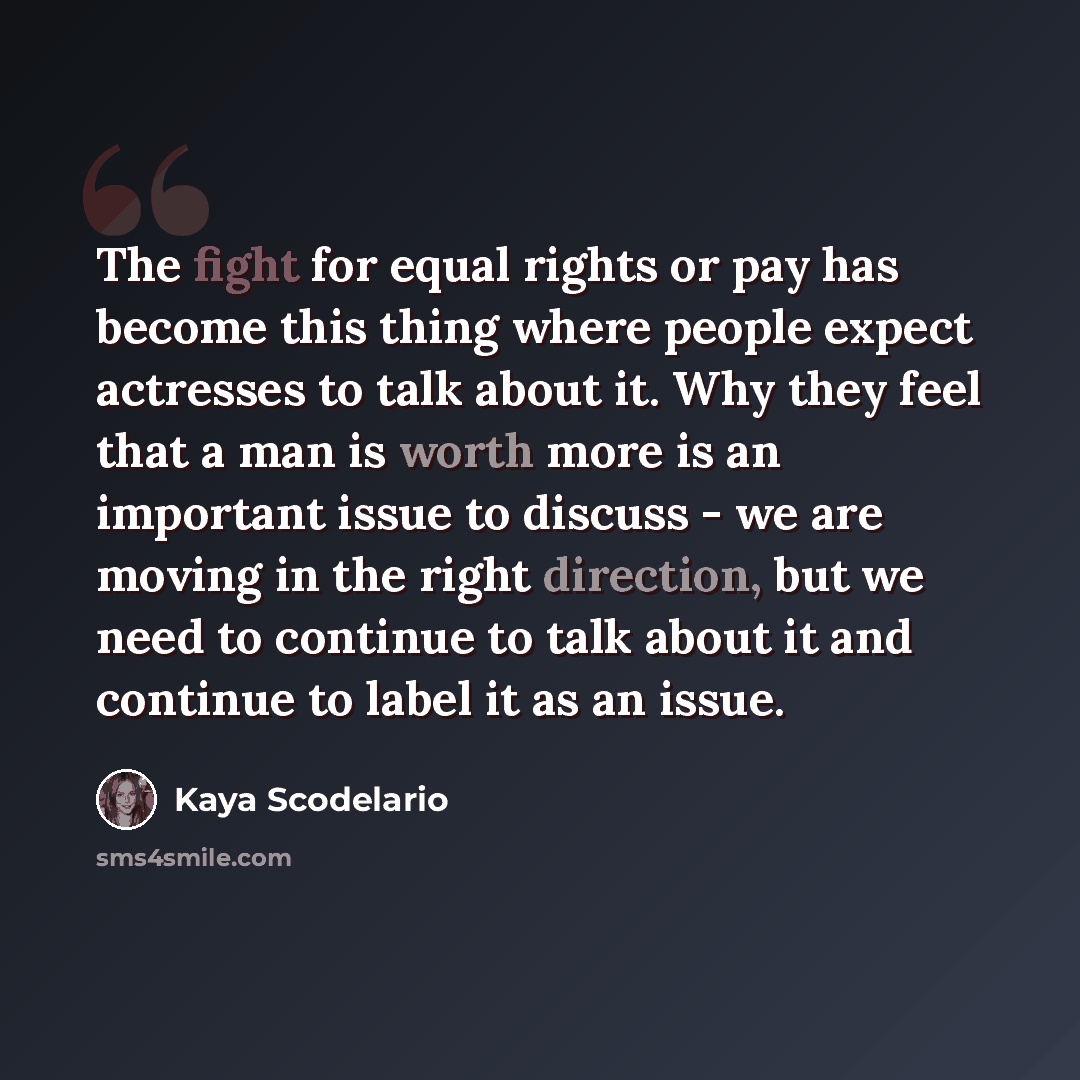 “The fight for equal rights or pay has become this thing where people expect actresses to talk about it. Why they feel that a man is worth more is an important issue to discuss - we are moving in the right direction, but we need to continue to talk about it and continue to label it as an issue.” quote by Kaya Scodelario
