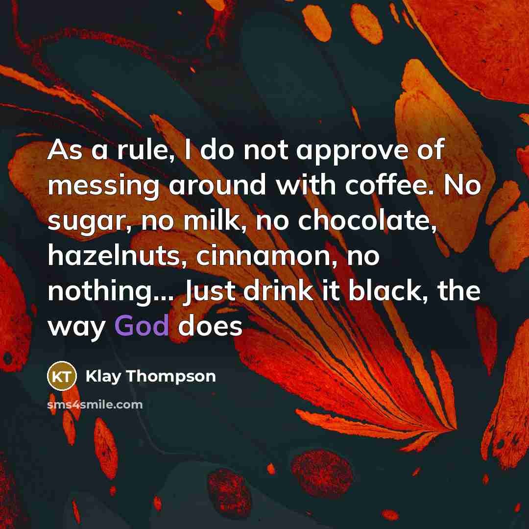 “As a rule, I do not approve of messing around with coffee. No sugar, no milk, no chocolate, hazelnuts, cinnamon, no nothing… Just drink it black, the way God does” quote by Klay Thompson