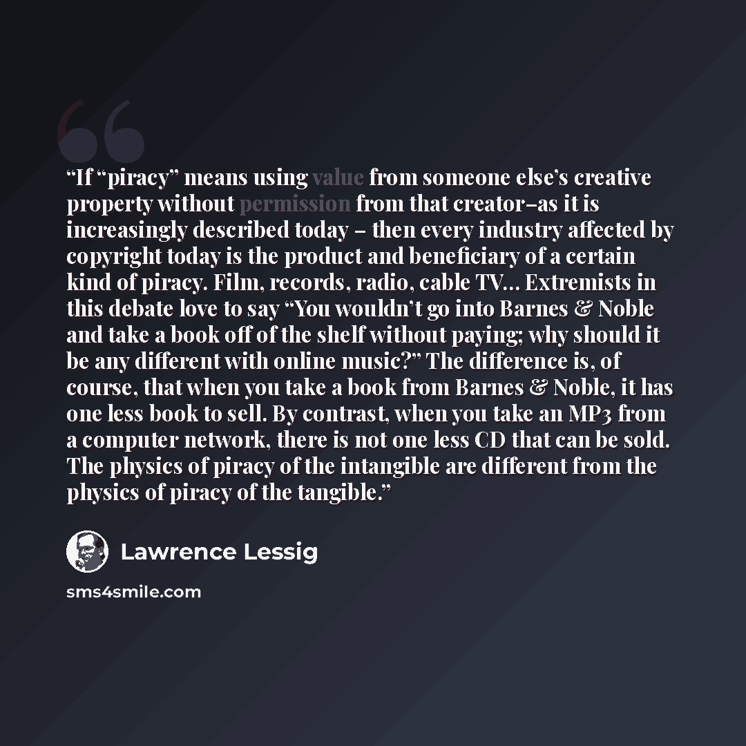 “If “piracy” means using value from someone else’s creative property without permission from that creator–as it is increasingly described today – then every industry affected by copyright today is the product and beneficiary of a certain kind of piracy. Film, records, radio, cable TV… Extremists in…” quote by Lawrence Lessig