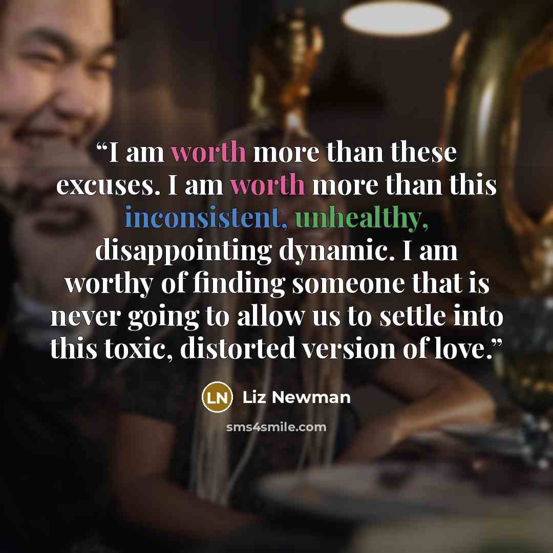 “I am worth more than these excuses. I am worth more than this inconsistent, unhealthy, disappointing dynamic. I am worthy of finding someone that is never going to allow us to settle into this toxic, distorted version of love.” quote by Liz Newman
