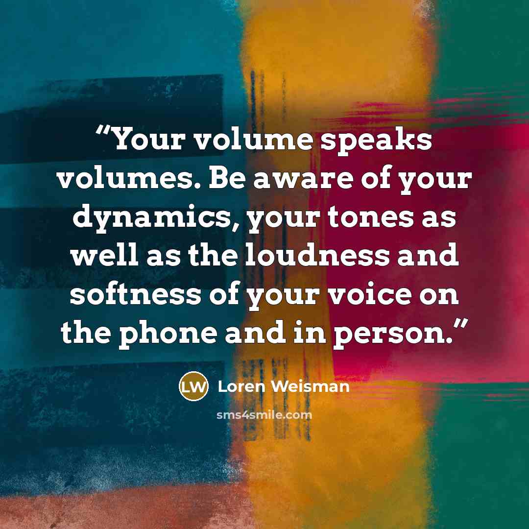 “Your volume speaks volumes. Be aware of your dynamics, your tones as well as the loudness and softness of your voice on the phone and in person.” quote by Loren Weisman