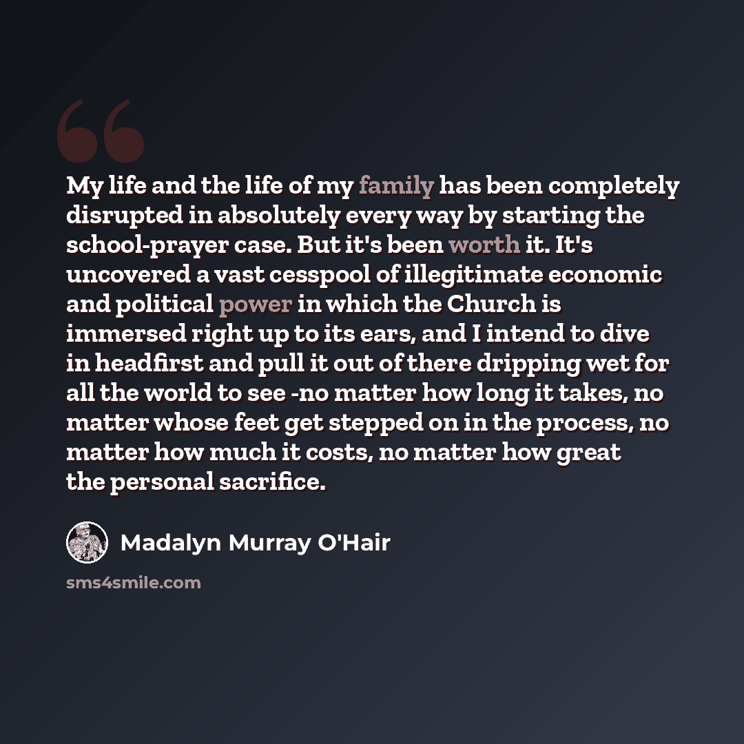 “My life and the life of my family has been completely disrupted in absolutely every way by starting the school-prayer case. But it's been worth it. It's uncovered a vast cesspool of illegitimate economic and political power in which the Church is immersed right up to its ears, and I intend to dive…” quote by Madalyn Murray O'Hair