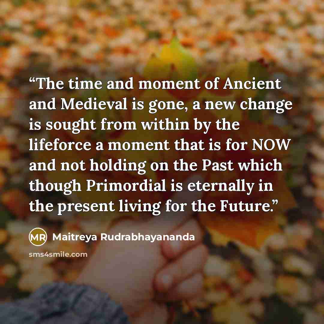 “The time and moment of Ancient and Medieval is gone, a new change is sought from within by the lifeforce a moment that is for NOW and not holding on the Past which though Primordial is eternally in the present living for the Future.” quote by Maitreya Rudrabhayananda