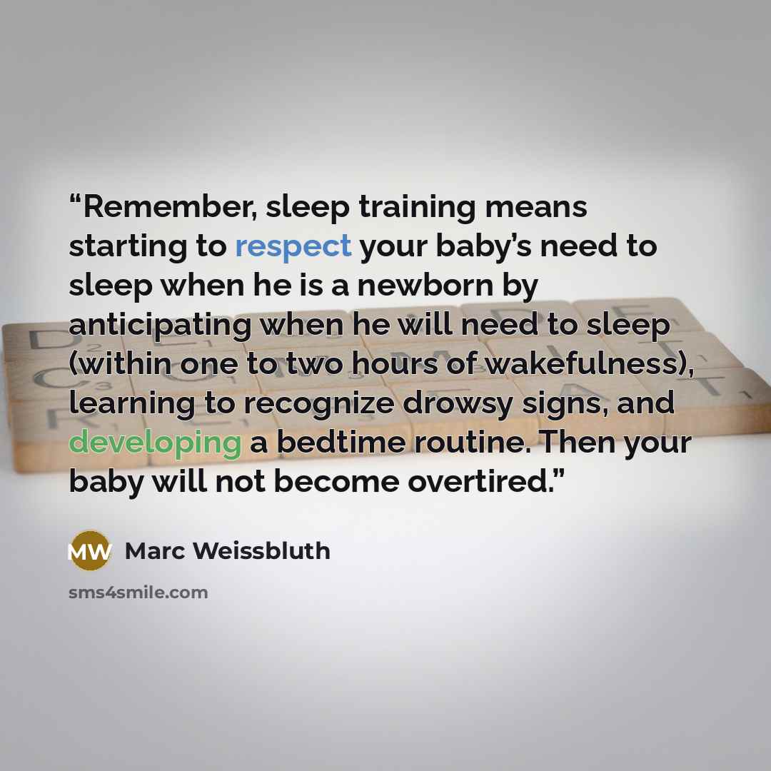 “Remember, sleep training means starting to respect your baby’s need to sleep when he is a newborn by anticipating when he will need to sleep (within one to two hours of wakefulness), learning to recognize drowsy signs, and developing a bedtime routine. Then your baby will not become overtired.” quote by Marc Weissbluth