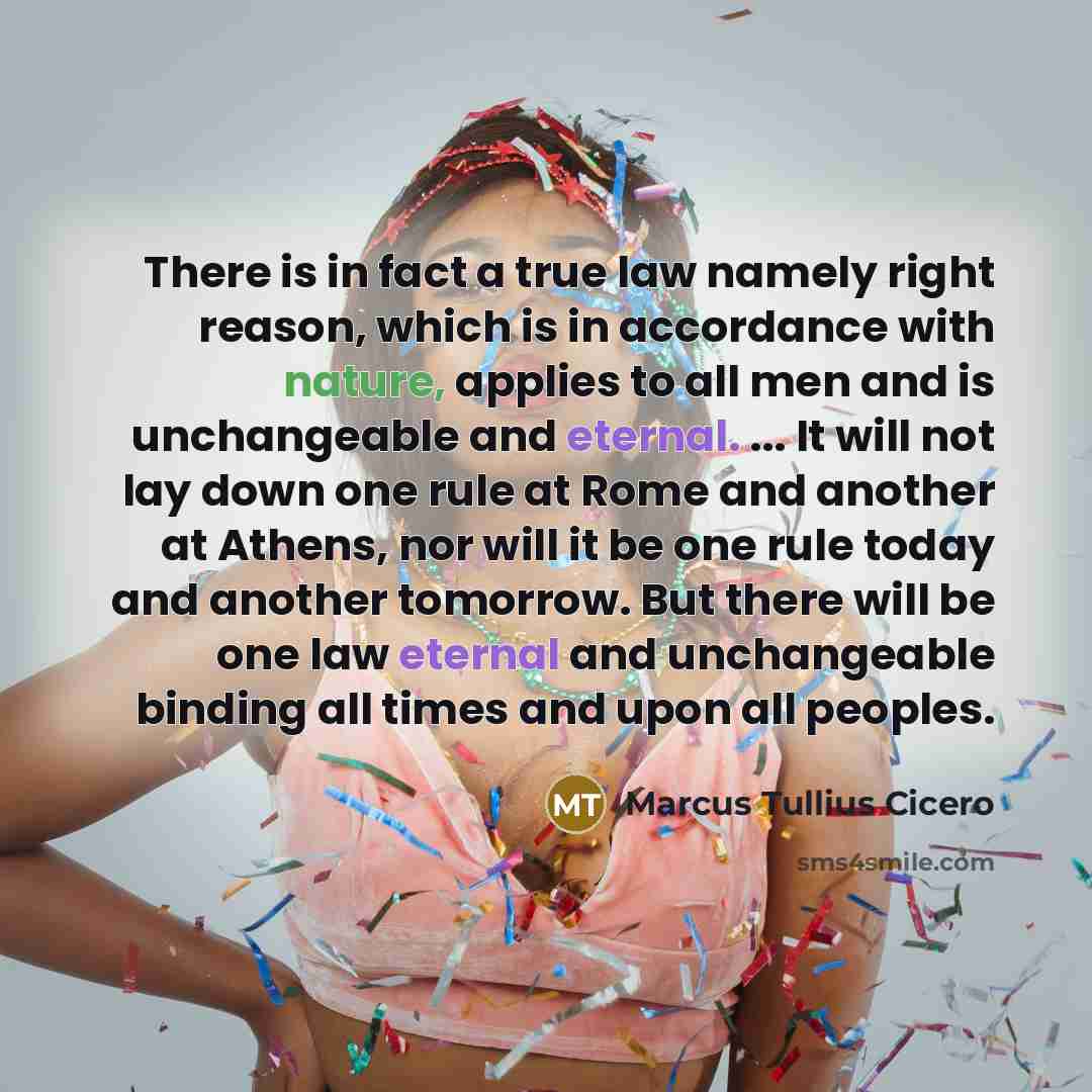 “There is in fact a true law namely right reason, which is in accordance with nature, applies to all men and is unchangeable and eternal. ... It will not lay down one rule at Rome and another at Athens, nor will it be one rule today and another tomorrow. But there will be one law eternal and…” quote by Marcus Tullius Cicero