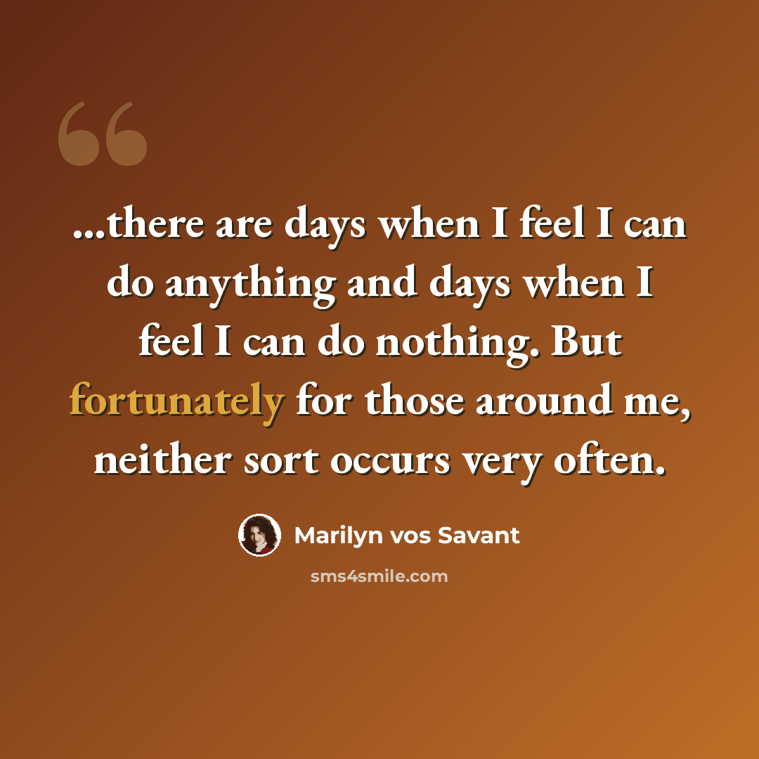 “...there are days when I feel I can do anything and days when I feel I can do nothing. But fortunately for those around me, neither sort occurs very often.” quote by Marilyn vos Savant