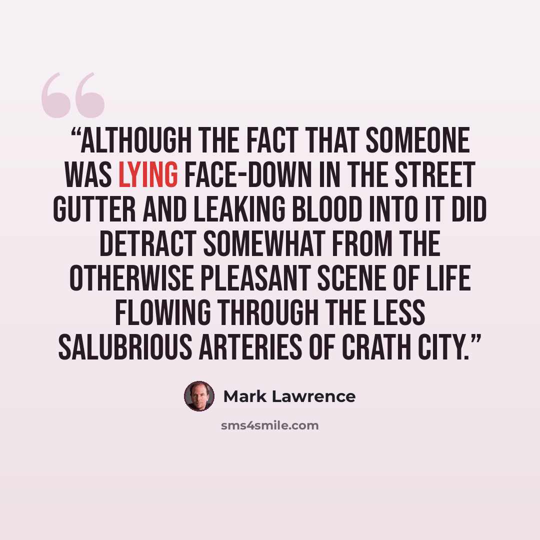 “Although the fact that someone was lying face-down in the street gutter and leaking blood into it did detract somewhat from the otherwise pleasant scene of life flowing through the less salubrious arteries of Crath City.” quote by Mark Lawrence
