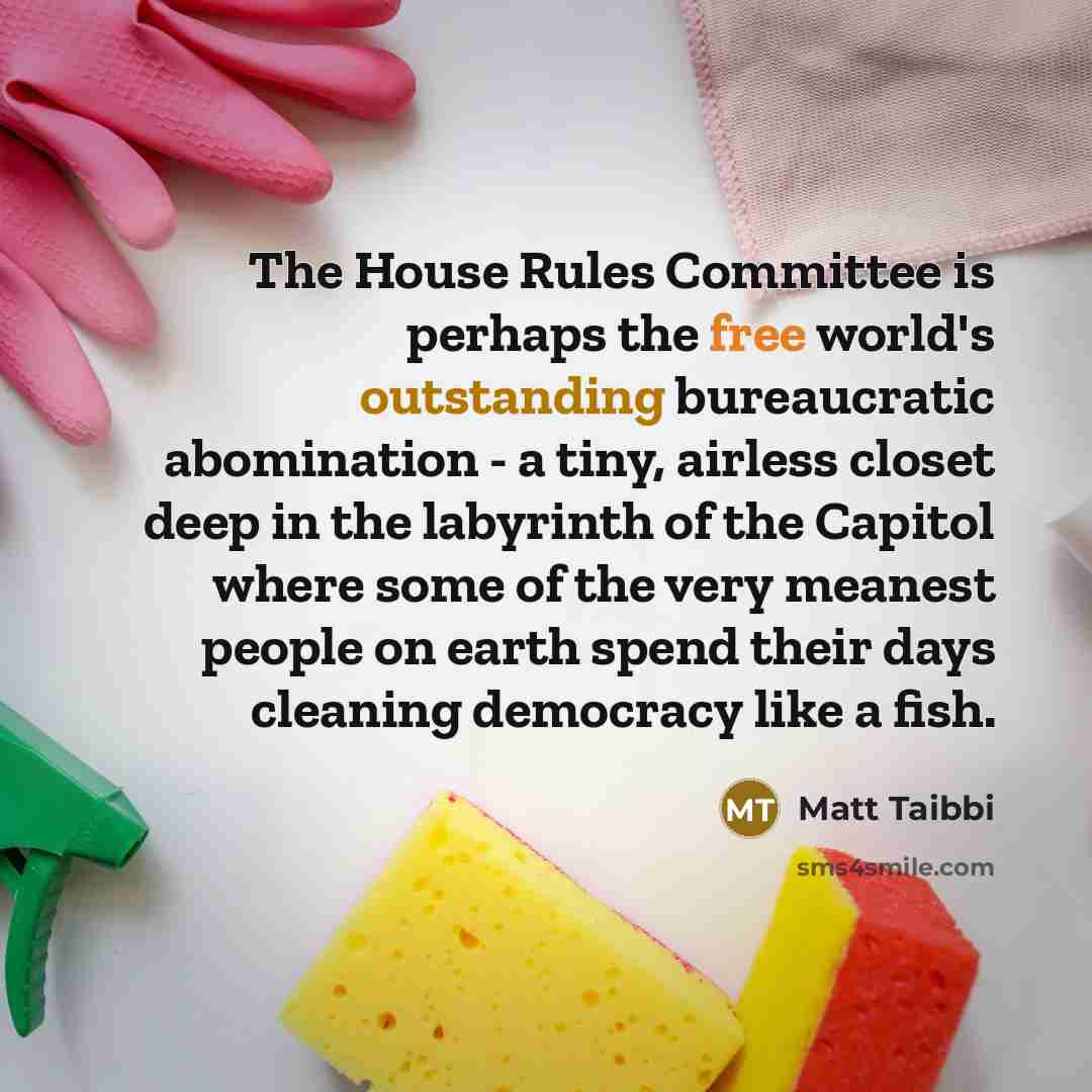 “The House Rules Committee is perhaps the free world's outstanding bureaucratic abomination - a tiny, airless closet deep in the labyrinth of the Capitol where some of the very meanest people on earth spend their days cleaning democracy like a fish.” quote by Matt Taibbi