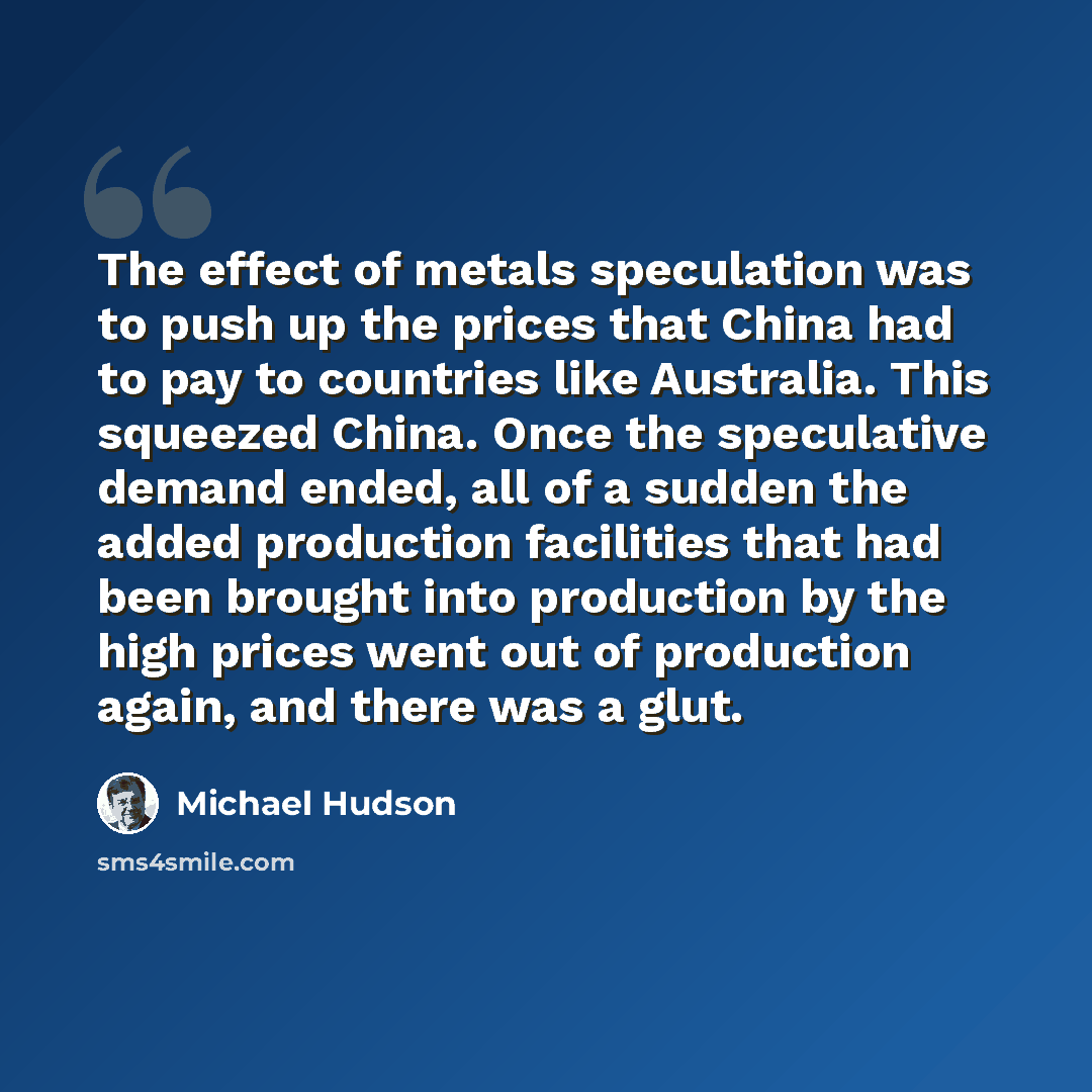 “The effect of metals speculation was to push up the prices that China had to pay to countries like Australia. This squeezed China. Once the speculative demand ended, all of a sudden the added production facilities that had been brought into production by the high prices went out of production…” quote by Michael Hudson