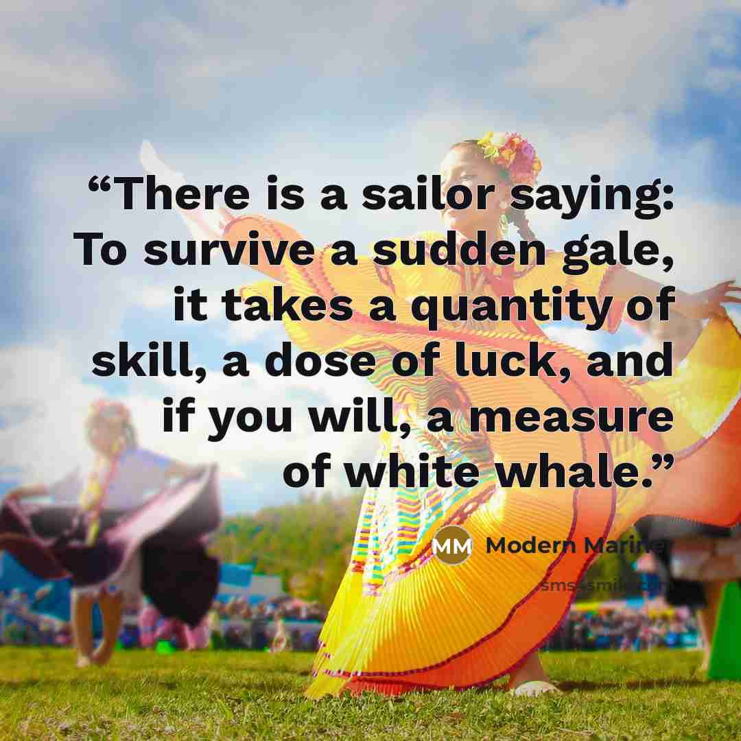 “There is a sailor saying: To survive a sudden gale, it takes a quantity of skill, a dose of luck, and if you will, a measure of white whale.” quote by Modern Mariner