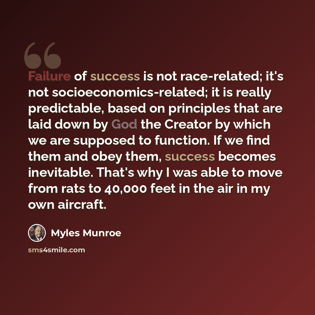 “Failure of success is not race-related; it's not socioeconomics-related; it is really predictable, based on principles that are laid down by God the Creator by which we are supposed to function. If we find them and obey them, success becomes inevitable. That's why I was able to move from rats to…” quote by Myles Munroe