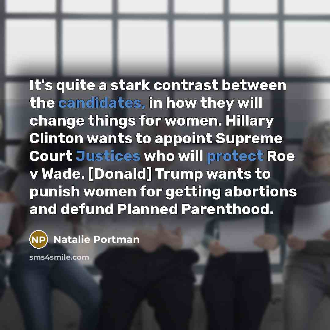 “It's quite a stark contrast between the candidates, in how they will change things for women. Hillary Clinton wants to appoint Supreme Court Justices who will protect Roe v Wade. [Donald] Trump wants to punish women for getting abortions and defund Planned Parenthood.” quote by Natalie Portman
