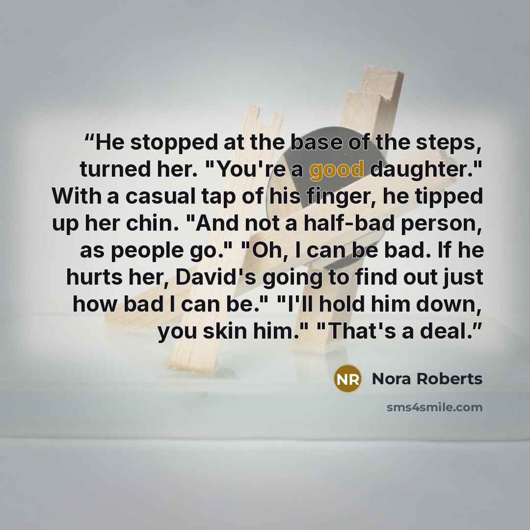 “He stopped at the base of the steps, turned her. "You're a good daughter." With a casual tap of his finger, he tipped up her chin. "And not a half-bad person, as people go." "Oh, I can be bad. If he hurts her, David's going to find out just how bad I can be." "I'll hold him down, you skin him."…” quote by Nora Roberts