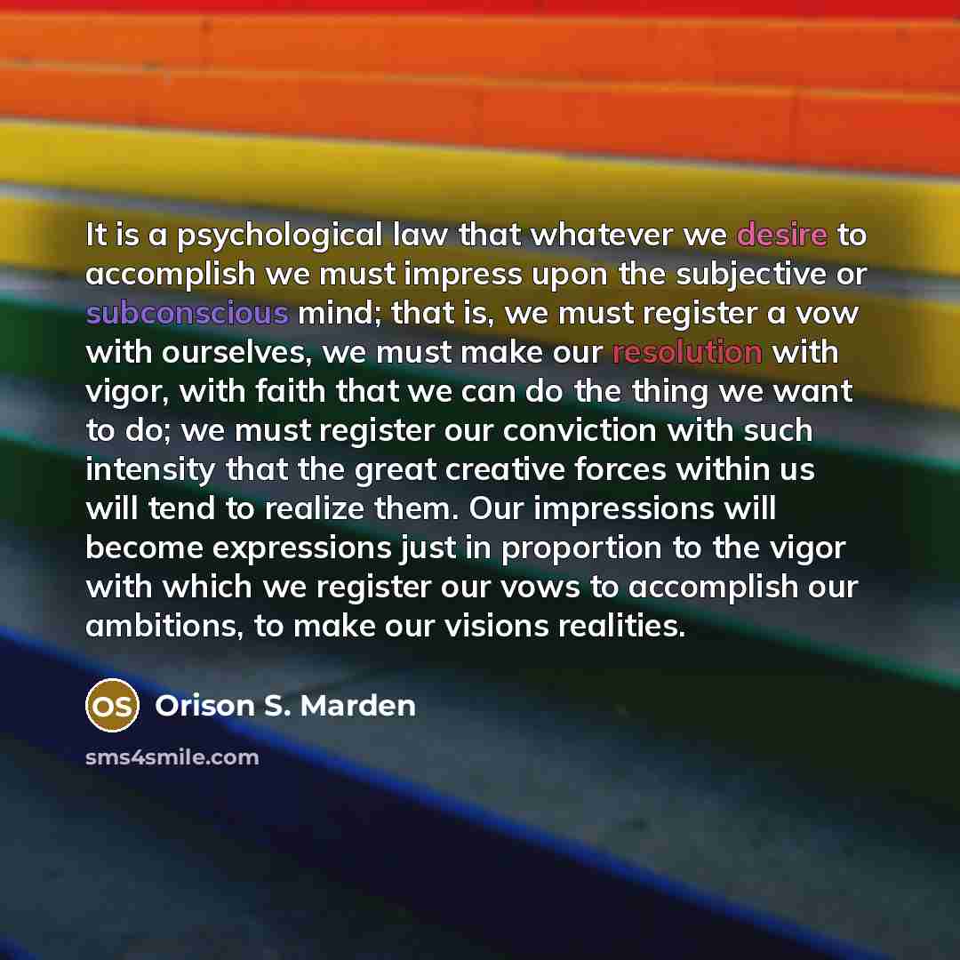 “It is a psychological law that whatever we desire to accomplish we must impress upon the subjective or subconscious mind; that is, we must register a vow with ourselves, we must make our resolution with vigor, with faith that we can do the thing we want to do; we must register our conviction with…” quote by Orison S. Marden