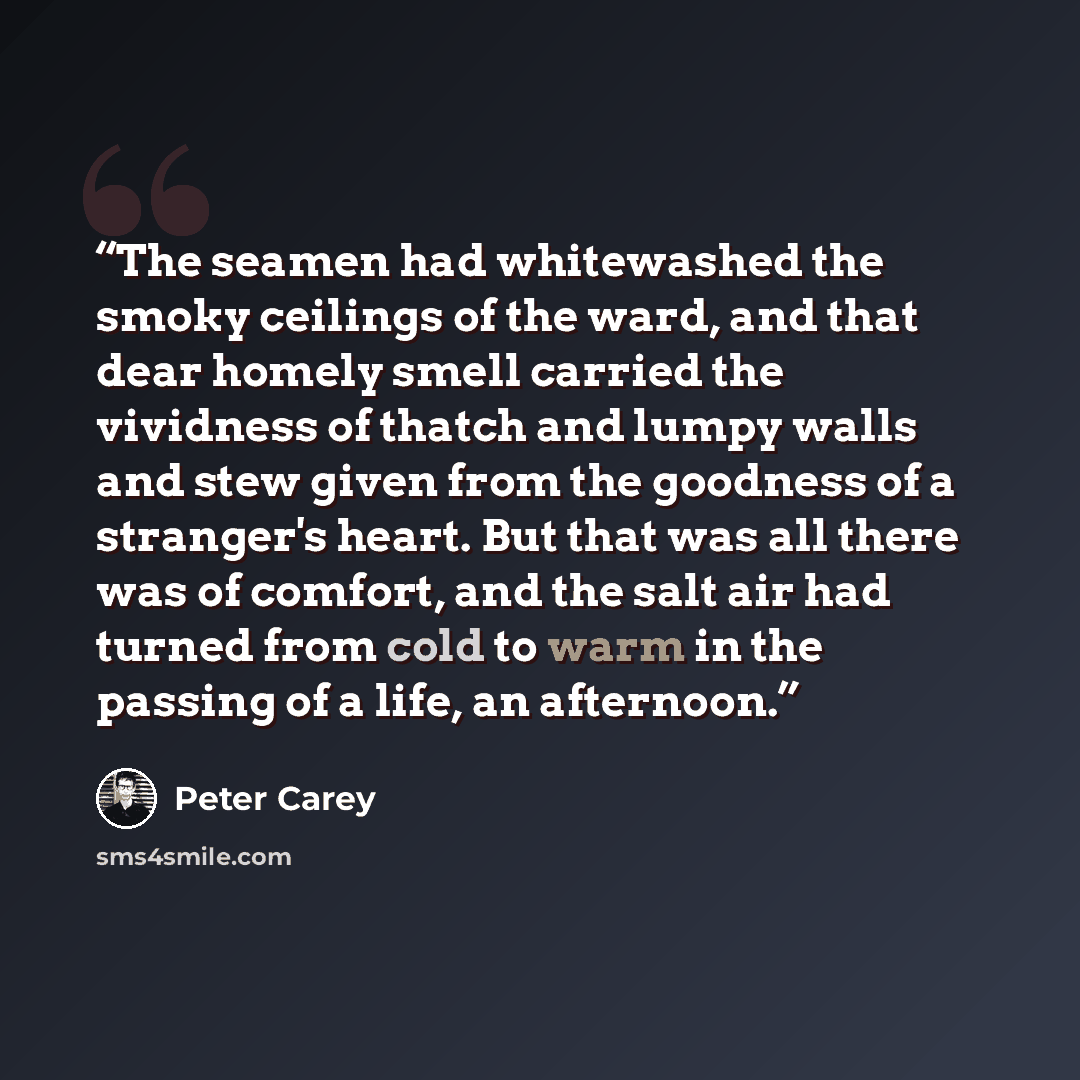 “The seamen had whitewashed the smoky ceilings of the ward, and that dear homely smell carried the vividness of thatch and lumpy walls and stew given from the goodness of a stranger's heart. But that was all there was of comfort, and the salt air had turned from cold to warm in the passing of a…” quote by Peter Carey