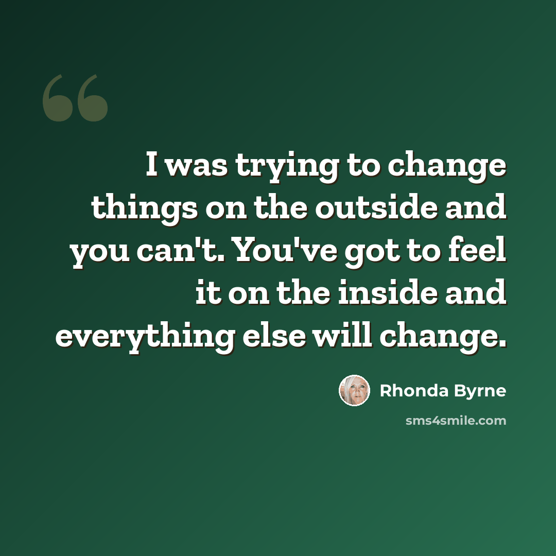 “I was trying to change things on the outside and you can't. You've got to feel it on the inside and everything else will change.” quote by Rhonda Byrne