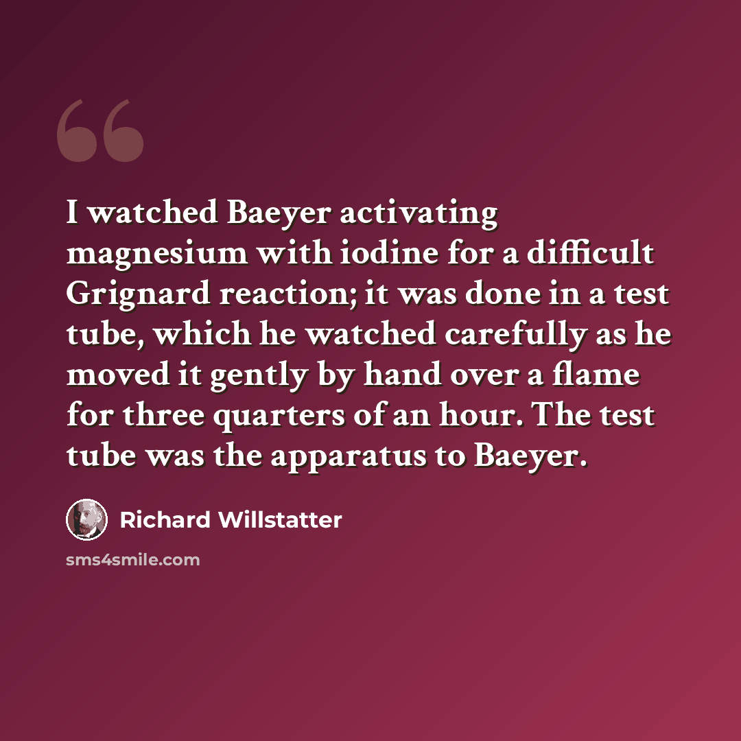 “I watched Baeyer activating magnesium with iodine for a difficult Grignard reaction; it was done in a test tube, which he watched carefully as he moved it gently by hand over a flame for three quarters of an hour. The test tube was the apparatus to Baeyer.” quote by Richard Willstatter