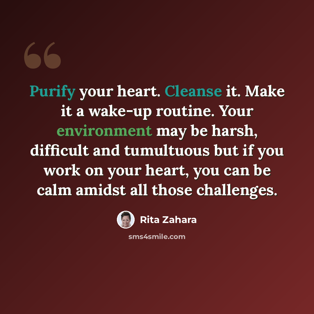“Purify your heart. Cleanse it. Make it a wake-up routine. Your environment may be harsh, difficult and tumultuous but if you work on your heart, you can be calm amidst all those challenges.” quote by Rita Zahara