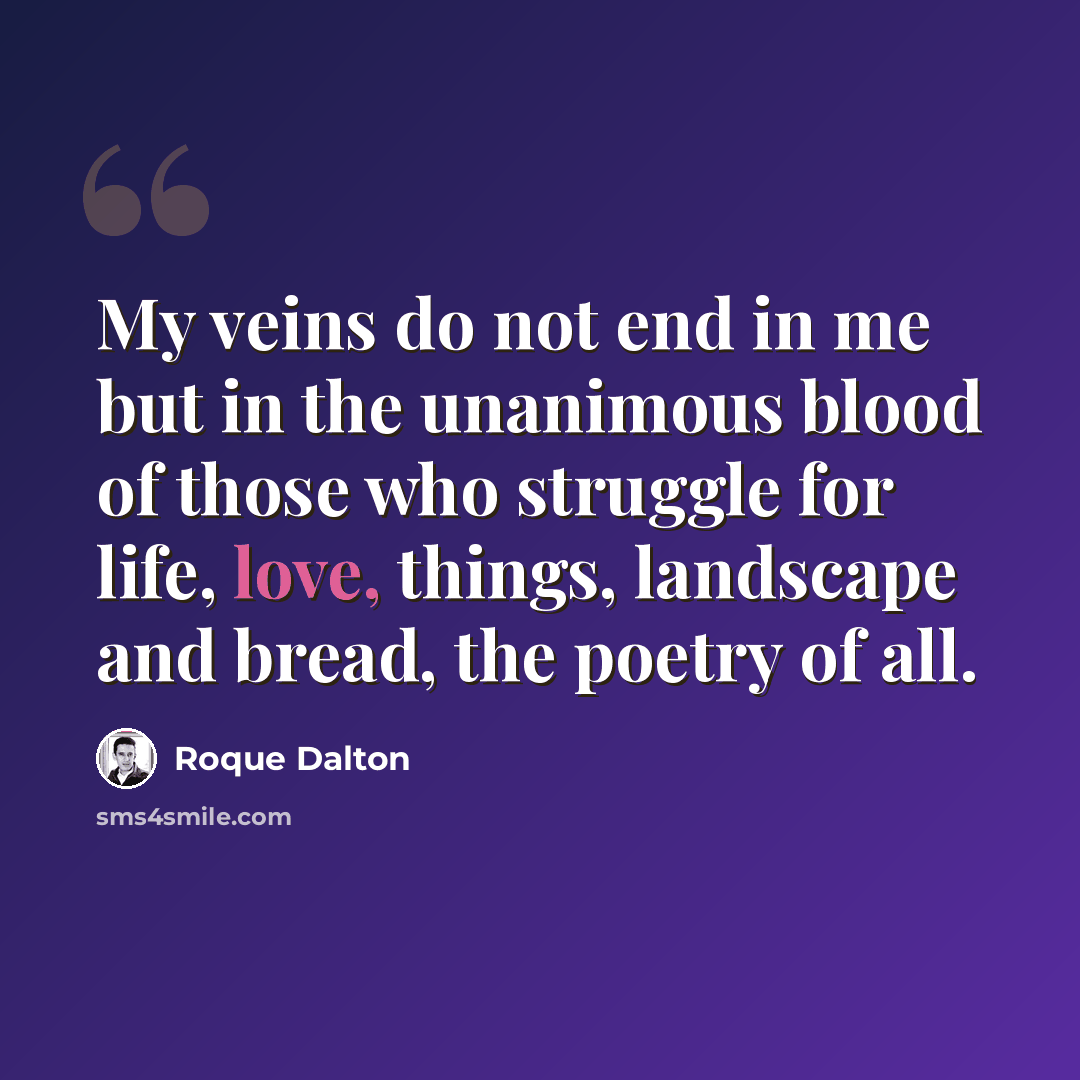 “My veins do not end in me but in the unanimous blood of those who struggle for life, love, things, landscape and bread, the poetry of all.” quote by Roque Dalton